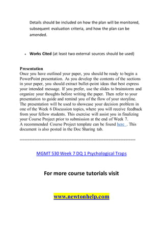 Details should be included on how the plan will be monitored,
subsequent evaluation criteria, and how the plan can be
amended.
 Works Cited (at least two external sources should be used)
Presentation
Once you have outlined your paper, you should be ready to begin a
PowerPoint presentation. As you develop the contents of the sections
in your paper, you should extract bullet-point ideas that best express
your intended message. If you prefer, use the slides to brainstorm and
organize your thoughts before writing the paper. Then refer to your
presentation to guide and remind you of the flow of your storyline.
The presentation will be used to showcase your decision problem in
one of the Week 6 Discussion topics, where you will receive feedback
from your fellow students. This exercise will assist you in finalizing
your Course Project prior to submission at the end of Week 7.
A recommended Course Project template can be found here . This
document is also posted in the Doc Sharing tab.
===============================================
MGMT 530 Week 7 DQ 1 Psychological Traps
For more course tutorials visit
www.newtonhelp.com
 