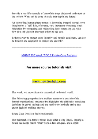 Provide a real-life example of one of the traps discussed in the text or
the lecture. What can be done to avoid that trap in the future?
An interesting human phenomenon is becoming trapped in one's own
imagination of self. It is, of course, very important to manage one's
reputation by comparing and reconciling how others see you with
how you see yourself and want others to see you.
Is there a way to protect one's integrity and remain consistent, yet also
be flexible and adaptable to change and growth?
===============================================
MGMT 530 Week 7 DQ 2 Estate Case Analysis
For more course tutorials visit
www.newtonhelp.com
This week, we move from the theoretical to the real world.
The following group decision problem scenario is outside of the
formal organizational structure but highlights the difficulty in making
decisions in group settings and the need to collectively arrive at a
group decision-making process.
Estate Case Decision Problem Scenario
The matriarch of a family passes away after a long illness, leaving a
house that needs major repair work, a few antiques, and a small
 