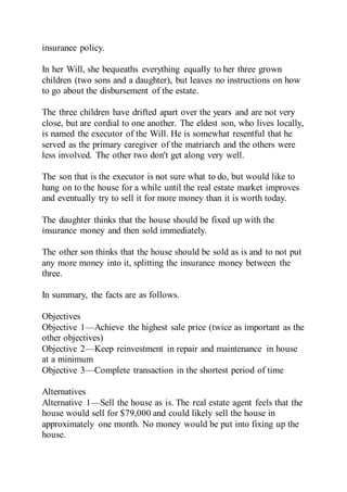 insurance policy.
In her Will, she bequeaths everything equally to her three grown
children (two sons and a daughter), but leaves no instructions on how
to go about the disbursement of the estate.
The three children have drifted apart over the years and are not very
close, but are cordial to one another. The eldest son, who lives locally,
is named the executor of the Will. He is somewhat resentful that he
served as the primary caregiver of the matriarch and the others were
less involved. The other two don't get along very well.
The son that is the executor is not sure what to do, but would like to
hang on to the house for a while until the real estate market improves
and eventually try to sell it for more money than it is worth today.
The daughter thinks that the house should be fixed up with the
insurance money and then sold immediately.
The other son thinks that the house should be sold as is and to not put
any more money into it, splitting the insurance money between the
three.
In summary, the facts are as follows.
Objectives
Objective 1—Achieve the highest sale price (twice as important as the
other objectives)
Objective 2—Keep reinvestment in repair and maintenance in house
at a minimum
Objective 3—Complete transaction in the shortest period of time
Alternatives
Alternative 1—Sell the house as is. The real estate agent feels that the
house would sell for $79,000 and could likely sell the house in
approximately one month. No money would be put into fixing up the
house.
 