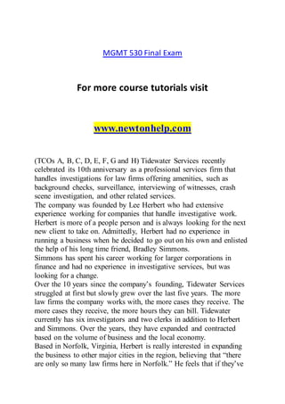 MGMT 530 Final Exam
For more course tutorials visit
www.newtonhelp.com
(TCOs A, B, C, D, E, F, G and H) Tidewater Services recently
celebrated its 10th anniversary as a professional services firm that
handles investigations for law firms offering amenities, such as
background checks, surveillance, interviewing of witnesses, crash
scene investigation, and other related services.
The company was founded by Lee Herbert who had extensive
experience working for companies that handle investigative work.
Herbert is more of a people person and is always looking for the next
new client to take on. Admittedly, Herbert had no experience in
running a business when he decided to go out on his own and enlisted
the help of his long time friend, Bradley Simmons.
Simmons has spent his career working for larger corporations in
finance and had no experience in investigative services, but was
looking for a change.
Over the 10 years since the company’s founding, Tidewater Services
struggled at first but slowly grew over the last five years. The more
law firms the company works with, the more cases they receive. The
more cases they receive, the more hours they can bill. Tidewater
currently has six investigators and two clerks in addition to Herbert
and Simmons. Over the years, they have expanded and contracted
based on the volume of business and the local economy.
Based in Norfolk, Virginia, Herbert is really interested in expanding
the business to other major cities in the region, believing that “there
are only so many law firms here in Norfolk.” He feels that if they’ve
 