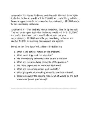 Alternative 2—Fix up the house, and then sell. The real estate agent
feels that the house would sell for $96,000 and could likely sell the
house in approximately three months. Approximately $15,000 would
be put into fixing the house.
Alternative 3—Wait until the market improves, then fix up and sell.
The real estate agent feels that the house would sell for $120,000 if
the market improved, but it would take at least one year.
Approximately $15,000 would be put into fixing the house and
another $5,000 for ongoing maintenance and upkeep.
Based on the facts described, address the following.
1. What is the general nature of the problem?
2. What event triggered the situation?
3. Are we imposing any constraints on the situation?
4. What are the underlying elements of the problem?
5. Are there dependencies on other decisions?
6. What are the consequences and tradeoffs?
7. What group decision-making dynamics are in play here?
8. Based on a weighted scoring model, which would be the best
alternative (show your work)?
===============================================
 