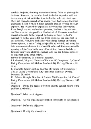 survived 10 years, then they should continue to focus on growing the
business. Simmons, on the other hand, feels that expansion will put
the company at risk as it takes time to develop a decent client base.
They had opened a second office several years back across town but
eventually closed it when it didn’t generate enough revenue to cover
expenses. He’s worried the expansion may bankrupt the company.
Even though the two are business partners, Herbert is the president
and Simmons the vice president. Herbert asked Simmons to evaluate
several options to further expand the business. From Herbert’s
perspective, he has concluded that three objectives are important in
this decision. First, is to find a city with a large number of Fortune
500 companies, a cost of living comparable to Norfolk, and a city that
is in a reasonable distance from Norfolk as he and Simmons would be
spending a lot of time in the new office at first. Because both have
families with young children, Herbert feels that the distance is twice
as important as the other criteria.
Here is the summary of Simmons’ research.
I. Richmond, Virginia: Number of Fortune 500 Companies: 5; Cost of
Living Comparison: 0.934 (less than Norfolk); Driving Distance: 81
miles
II. Charlotte, North Carolina: Number of Fortune 500 Companies: 7;
Cost of Living Comparison: 0.834 (less than Norfolk); Driving
Distance: 283 miles
III. Atlanta, Georgia: Number of Fortune 500 Companies: 10; Cost of
Living Comparison: 0.854 (less than Norfolk); Driving Distance: 503
miles
Question 1. Define the decision problem and the general nature of the
problem. (20 Points)
Question 2. What event triggered
Question 3. Are we imposing any implied constraints on the situation
Question 4. Define the objectives
Question 5. Identify the alternatives
 