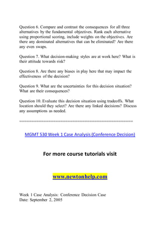 Question 6. Compare and contrast the consequences for all three
alternatives by the fundamental objectives. Rank each alternative
using proportional scoring, include weights on the objectives. Are
there any dominated alternatives that can be eliminated? Are there
any even swaps.
Question 7. What decision-making styles are at work here? What is
their attitude towards risk?
Question 8. Are there any biases in play here that may impact the
effectiveness of the decision?
Question 9. What are the uncertainties for this decision situation?
What are their consequences?
Question 10. Evaluate this decision situation using tradeoffs. What
location should they select? Are there any linked decisions? Discuss
any assumptions as needed.
===============================================
MGMT 530 Week 1 Case Analysis (Conference Decision)
For more course tutorials visit
www.newtonhelp.com
Week 1 Case Analysis: Conference Decision Case
Date: September 2, 2005
 