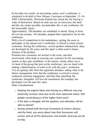 In less than two weeks, an accounting system user’s conference is
scheduled to be held in New Orleans, Louisiana on September 13–16,
2005. Unfortunately, Hurricane Katrina has struck the city leaving a
wake of destruction. Based on what you see on television, the hotel
and the city cannot possibly accommodate this or any conference for
the foreseeable future.
Approximately 200 attendees are scheduled to attend, flying in from
all over the country. All attendees prepaid their registration fee for the
conference.
With a lot of competition in the marketplace, getting the users to
participate in the annual user’s conference is critical to retain current
customers. During the conference, several product enhancement ideas
are developed by the users, and this input is often used in future
releases of the product.
Potential new customers are invited to the event, and their
involvement often leads to securing new contracts for the accounting
system as they gain confidence in the system, seeing others use it.
As head of the group that puts on the conference, you are faced with
making a determination of what to do with this year’s conference.
You are getting calls from the registered attendees asking what to do.
Senior management feels that the conference is critical to ensure
continued customer engagement and fears that cancelling the
conference altogether will lose the momentum the company has
developed over the past few years.
Other considerations:
 Keeping the original dates and moving to a different city may
drastically increase costs due to the short advanced notice. Will
people cancel because of the higher hotel costs?
 If the date is changed, will the speakers and attendees still be
able to attend?
 Having worked with the local Convention & Visitor’s Bureau
and the hotel, you worry about how their businesses will
survive with all of this destruction and wonder what you can do
to help.
 