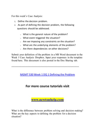 For this week’s Case Analysis:
1. Define the decision problem.
2. As part of defining the decision problem, the following
questions should be addressed.
o What is the general nature of the problem?
o What event triggered the situation?
o Are we imposing any constraints on the situation?
o What are the underlying elements of the problem?
o Are there dependencies on other decisions?
Submit your definition of the problem in a MS Word document to the
Week 1 Case Analysis Dropbox. Input your responses in the template
found here. This document is also posted in the Doc Sharing tab.
===============================================
MGMT 530 Week 1 DQ 1 Defining the Problem
For more course tutorials visit
www.newtonhelp.com
What is the difference between problem solving and decision making?
What are the key aspects to defining the problem for a decision
situation?
 