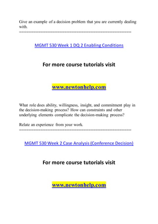 Give an example of a decision problem that you are currently dealing
with.
===============================================
MGMT 530 Week 1 DQ 2 Enabling Conditions
For more course tutorials visit
www.newtonhelp.com
What role does ability, willingness, insight, and commitment play in
the decision-making process? How can constraints and other
underlying elements complicate the decision-making process?
Relate an experience from your work.
===============================================
MGMT 530 Week 2 Case Analysis (Conference Decision)
For more course tutorials visit
www.newtonhelp.com
 