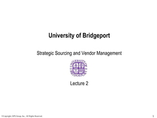 University of Bridgeport
Strategic Sourcing and Vendor Management
Lecture 2
1
©Copyright, GPS Group, Inc., All Rights Reserved.
 