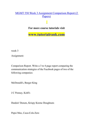 MGMT 550 Week 3 Assignment Comparison Report (2
Papers)
For more course tutorials visit
www.tutorialrank.com
week 3
Assignment:
Comparison Report. Write a 3 to 4 page report comparing the
communication strategies of the Facebook pages of two of the
following companies:
McDonald's, Burger King
J C Penney, Kohl's
Dunkin' Donuts, Krispy Kreme Doughnuts
Pepsi Max, Coca-Cola Zero
 