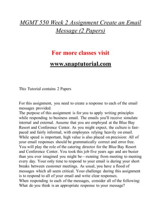 MGMT 550 Week 2 Assignment Create an Email
Message (2 Papers)
For more classes visit
www.snaptutorial.com
This Tutorial contains 2 Papers
For this assignment, you need to create a response to each of the email
messages provided.
The purpose of this assignment is for you to apply writing principles
while responding to business email. The emails you'll receive simulate
internal and external. Assume that you are employed at the Blue Bay
Resort and Conference Center. As you might expect, the culture is fast-
paced and fairly informal, with employees relying heavily on email.
While speed is important, high value is also placed on precision: All of
your email responses should be grammatically correct and error free.
You will play the role of the catering director for the Blue Bay Resort
and Conference Center. You took this job five years ago and are busier
than you ever imagined you might be—running from meeting to meeting
every day. Your only time to respond to your email is during your short
breaks between customer meetings. As usual, you have a flood of
messages which all seem critical. Your challenge during this assignment
is to respond to all of your email and write clear responses.
When responding to each of the messages, consider all of the following:
What do you think is an appropriate response to your message?
 