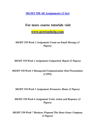 MGMT 550 All Assignments (2 Set)
For more course tutorials visit
www.newtonhelp.com
MGMT 550 Week 2 Assignment Create an Email Message (2
Papers)
MGMT 550 Week 3 Assignment Comparison Report (2 Papers)
MGMT 550 Week 4 Managerial Communication Oral Presentation
(2 PPT)
MGMT 550 Week 5 Assignment Persuasive Memo (2 Papers)
MGMT 550 Week 6 Assignment Crisis Action and Response (2
Papers)
MGMT 550 Week 7 Business Proposal The Stone Goose Company
(2 Papers)
 