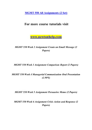 MGMT 550 All Assignments (2 Set)
For more course tutorials visit
www.newtonhelp.com
MGMT 550 Week 2 Assignment Create an Email Message (2
Papers)
MGMT 550 Week 3 Assignment Comparison Report (2 Papers)
MGMT 550 Week 4 Managerial Communication Oral Presentation
(2 PPT)
MGMT 550 Week 5 Assignment Persuasive Memo (2 Papers)
MGMT 550 Week 6 Assignment Crisis Action and Response (2
Papers)
 