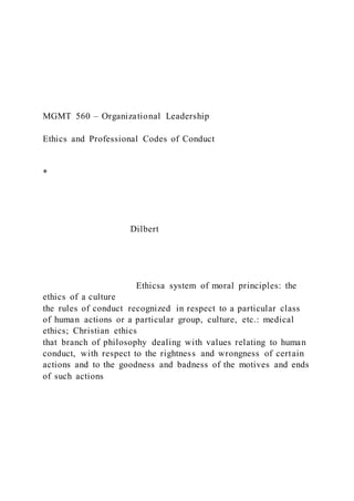 MGMT 560 – Organizational Leadership
Ethics and Professional Codes of Conduct
*
Dilbert
Ethicsa system of moral principles: the
ethics of a culture
the rules of conduct recognized in respect to a particular class
of human actions or a particular group, culture, etc.: medical
ethics; Christian ethics
that branch of philosophy dealing with values relating to human
conduct, with respect to the rightness and wrongness of certain
actions and to the goodness and badness of the motives and ends
of such actions
 