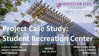 Project Case Study:
Student Recreation Center
E.M.B.A. MGMT 565
PROJECT MANAGEMENT
PROF. RUGGLES
PROJECT CASE STUDY:
S.R.E.C. PROJECT
SPRING 2019
REVISED
FEB. 28, 2019
 