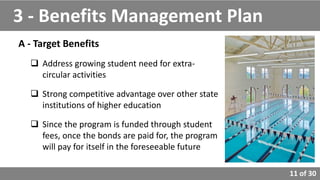 11 of 30
A - Target Benefits
 Address growing student need for extra-
circular activities
 Strong competitive advantage over other state
institutions of higher education
 Since the program is funded through student
fees, once the bonds are paid for, the program
will pay for itself in the foreseeable future
3 - Benefits Management Plan
 