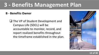 12 of 30
B - Benefits Owner
 The VP of Student Development and
Campus Life (SDCL) will be
accountable to monitor, record, and
report realized benefits throughout
the timeframe established in the plan.
3 - Benefits Management Plan
 