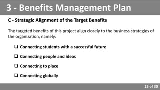 13 of 30
C - Strategic Alignment of the Target Benefits
The targeted benefits of this project align closely to the business strategies of
the organization, namely:
 Connecting students with a successful future
 Connecting people and ideas
 Connecting to place
 Connecting globally
3 - Benefits Management Plan
 