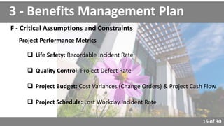 16 of 30
3 - Benefits Management Plan
F - Critical Assumptions and Constraints
Project Performance Metrics
 Life Safety: Recordable Incident Rate
 Quality Control: Project Defect Rate
 Project Budget: Cost Variances (Change Orders) & Project Cash Flow
 Project Schedule: Lost Workday Incident Rate
 