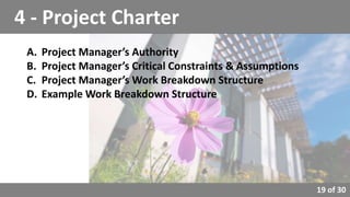 19 of 30
4 - Project Charter
A. Project Manager’s Authority
B. Project Manager’s Critical Constraints & Assumptions
C. Project Manager’s Work Breakdown Structure
D. Example Work Breakdown Structure
 
