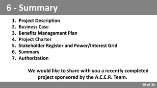 29 of 30
1. Project Description
2. Business Case
3. Benefits Management Plan
4. Project Charter
5. Stakeholder Register and Power/Interest Grid
6. Summary
7. Authorization
We would like to share with you a recently completed
project sponsored by the A.C.E.R. Team.
6 - Summary
 