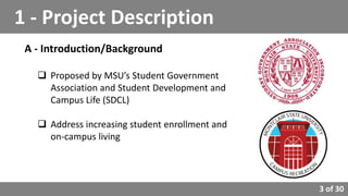 3 of 30
A - Introduction/Background
 Proposed by MSU’s Student Government
Association and Student Development and
Campus Life (SDCL)
 Address increasing student enrollment and
on-campus living
1 - Project Description
 