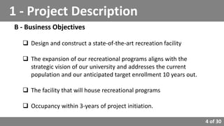 4 of 30
B - Business Objectives
 Design and construct a state-of-the-art recreation facility
 The expansion of our recreational programs aligns with the
strategic vision of our university and addresses the current
population and our anticipated target enrollment 10 years out.
 The facility that will house recreational programs
 Occupancy within 3-years of project initiation.
1 - Project Description
 