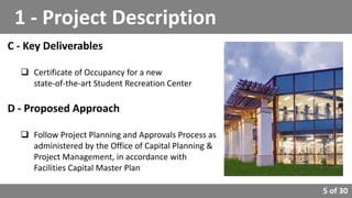 5 of 30
C - Key Deliverables
 Certificate of Occupancy for a new
state-of-the-art Student Recreation Center
D - Proposed Approach
 Follow Project Planning and Approvals Process as
administered by the Office of Capital Planning &
Project Management, in accordance with
Facilities Capital Master Plan
1 - Project Description
 