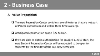 7 of 30
A - Value Proposition
 The new Recreation Center contains several features that are not part
of Panzer Gymnasium and will be three times as large.
 Anticipated construction cost is $22 Million.
 If we are able to obtain authorization for an April 1, 2019 start, the
new Student Recreation Center will be expected to be open to
students by the first day of the Fall 2022 semester.
2 - Business Case
 
