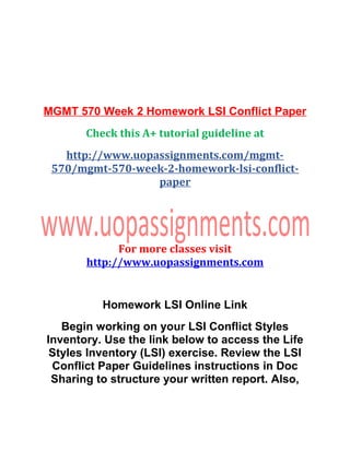 MGMT 570 Week 2 Homework LSI Conflict Paper
Check this A+ tutorial guideline at
http://www.uopassignments.com/mgmt-
570/mgmt-570-week-2-homework-lsi-conflict-
paper
For more classes visit
http://www.uopassignments.com
Homework LSI Online Link
Begin working on your LSI Conflict Styles
Inventory. Use the link below to access the Life
Styles Inventory (LSI) exercise. Review the LSI
Conflict Paper Guidelines instructions in Doc
Sharing to structure your written report. Also,
 