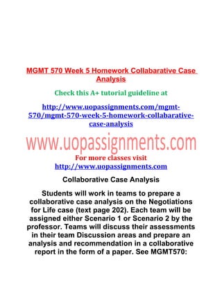MGMT 570 Week 5 Homework Collabarative Case
Analysis
Check this A+ tutorial guideline at
http://www.uopassignments.com/mgmt-
570/mgmt-570-week-5-homework-collabarative-
case-analysis
For more classes visit
http://www.uopassignments.com
Collaborative Case Analysis
Students will work in teams to prepare a
collaborative case analysis on the Negotiations
for Life case (text page 202). Each team will be
assigned either Scenario 1 or Scenario 2 by the
professor. Teams will discuss their assessments
in their team Discussion areas and prepare an
analysis and recommendation in a collaborative
report in the form of a paper. See MGMT570:
 