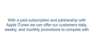 With a paid subscription and partnership with
Apple iTunes we can offer our customers daily,
weekly, and monthly promotions to compete with
 