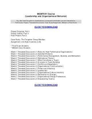 MGMT591 Course
                   (Leadership and Organizational Behavior)

      You also have the option to download any course part/combination you are interested i.e.
     Full Course, Project, Threaded Discussions, Case Study/Assignment, Midterm or Final Exam


                                CLICK TO DOWNLOAD
Project Proposal; Part 1
Project Outline; Part 2
Final Project; Part 3

Case Study; The Forgotten Group Member
Assignment; Life Style Inventory (LSI)

* Final Exam Answers
* Midterm Quiz Answers

Week 1 Threaded Discussions 1 (Rules for High Performance Organizations)
Week 1 Threaded Discussions 2 (Satisfied Workers)
Week 2 Threaded Discussions 1 (Performance Management, Diversity, and Motivation)
Week 2 Threaded Discussions 2 (Motivational Theory)
Week 3 Threaded Discussions 1 (What Constitutes a Team)
Week 3 Threaded Discussions 2 (A Lesson in Team Building)
Week 4 Threaded Discussions 1 (Conflict and Negotiation)
Week 4 Threaded Discussions 2 (Organizational Communication)
Week 5 Threaded Discussions 1 (Power and Influence)
Week 5 Threaded Discussions 2 (Leadership)
Week 6 Threaded Discussions 1 (Organizational Culture Inventory
Week 6 Threaded Discussions 2 (Resistance to Change)
Week 7 Threaded Discussions 1 (Organizational Design Preference)
Week 7 Threaded Discussions 2 (Empowering Teams)


                                CLICK TO DOWNLOAD
 