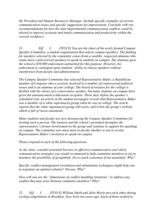 the President and Human Resources Manager. Include specific examples of current
communication issues and specific suggestions for improvement. Conclude with two
recommendations for how the inter-departmental communication conflicts could be
altered to improve accurate and timely communication and productivity within the
current workforce.
21. EQ 3. (TCO E) You are the chair of the newly formed Campus
Speaker Committee, a student organization that selects campus speakers. The funding
for speakers selected by the committee comes from a wealthy, respected alumnus who
wants more controversial speakers to speak to students on campus. The alumnus gave
the school a $50,000 endowment earmarked for this purpose. However, his
endowment is contingent upon students’ ability to choose speakers without
interference from faculty and administration.
The Campus Speaker Committee has selected Representative Baker, a Republican
member of Congress who is actively involved in a number of controversial political
issues and is an alumnus of your college. The board of trustees for the college is
thrilled with the choice of a conservative speaker, but many students on campus have
given the announcement a lukewarm reception. Three days before the speaker’s
scheduled visit, an article in the student newspaper reveals that Representative Baker
was a member of a white supremacist group when he was in college. The article
reports that the white supremacist group still exists, and it lists the group’s website,
which is full of racist statements.
Many students and faculty are now denouncing the Campus Speaker Committee for
inviting such a person. The trustees and the school’s president downplay the
representative’s former involvement in the group and continue to support his speaking
on campus. The committee now must meet to decide whether or not to revoke
Representative Baker’s invitation to speak on campus.
Please respond to each of the following questions:
As the chair, consider potential barriers to effective communication and which
communication strategies you would recommend to help committee members to (a) to
minimize the possibility of groupthink; (b) to reach consensus if not unanimity. Why?
Specific conflict management (resolution and stimulation) techniques might help you
to negotiate an optimal solution? Discuss. Why?
How will you use the “dimensions of conflict handling intentions” to address any
conflict that may arise between committee members? Why?
22. EQ 3. (TCO E) William Smith and Julia Morin met each other during
cycling competitions in Brooklyn, New York two years ago. Each of them worked in
 