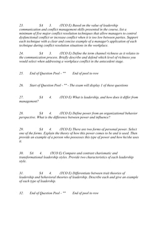 23. SA 3. (TCO E) Based on the value of leadership
communication and conflict management skills presented in the course, list a
minimum of five major conflict resolution techniques that allow managers to control
dysfunctional conflict or increase conflict when it is too low between parties. Support
each technique with a clear and concise example of a manager's application of each
technique during conflict resolution situations in the workplace.
24. SA 3. (TCO E) Define the term channel richness as it relates to
the communication process. Briefly describe and defend which level of richness you
would select when addressing a workplace conflict in the antecedent stage.
25. End of Question Pool - "" End of pool to row
26. Start of Question Pool - "" - The exam will display 1 of these questions
27. SA 4. (TCO E) What is leadership, and how does it differ from
management?
28. SA 4. (TCO E) Define power from an organizational behavior
perspective. What is the difference between power and influence?
29. SA 4. (TCO E) There are two forms of personal power. Select
one of the forms. Explain the theory of how this power comes to be and is used. Then
provide an example of a person who possesses this type of power and how he/she uses
it.
30. SA 4. (TCO E) Compare and contrast charismatic and
transformational leadership styles. Provide two characteristics of each leadership
style.
31. SA 4. (TCO E) Differentiate between trait theories of
leadership and behavioral theories of leadership. Describe each and give an example
of each type of leadership.
32. End of Question Pool - "" End of pool to row
 
