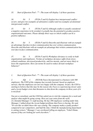 33. Start of Question Pool - "" - The exam will display 1 of these questions
34. SA 5. (TCOs F and G) Explain how interpersonal conflict
occurs, and give two examples of substantive conflict and two examples of emotional
interpersonal conflict.
35. SA 5. (TCOs F and G) Although conflict is usually considered
a negative experience to be avoided, it actually has the potential to produce positive
organizational outcomes. Please identify three ways in which conflict can be a
positive influence.
36. SA 5. (TCOs F and G) Describe and illustrate with an example
an advantage that face-to-face communication has over written communication.
Describe and illustrate with an example an advantage that written communication has
over face-to-face communication.
37. SA 5. (TCOs F and G) Workplace deviance is costly to both
organizations and employees. Victims of workplace deviance suffer from stress-
related conditions, decreased productivity, and low morale, and are more likely to
leave the organization. How can norms be used to reduce deviant workplace
behavior?
1. Start of Question Pool - "" - The exam will display 1 of these questions
2. EQ 1. (TCO B) Faxco Incorporated is a business with 500
employees. The CEO of the company has recently learned, based on employee
surveys, that the employees are not very happy with the company. In fact, the CEO is
starting to believe that this may be the reason why Faxco is experiencing slower sales
and a recent budget crisis that threatens to shut down the company in three years if it
is not fixed.
You are a consultant, and the CEO has asked you to visit the company for a week and
analyze what might be going wrong. Here are your notes from the week.
(1) Attended Manager 1's staff meeting. He has 200 employees working under him.
Manager 1 talked about the recent budget problems that Faxco is having. He said,
"It's not like we didn't know this was coming. The company makes a junky product
compared to our competitors, and half the time, I think the manufacturing department
is cutting corners." Manager 1 was overheard telling an employee, "I don't blame
anyone if they are looking for work elsewhere."
 