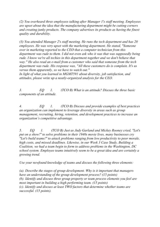 (2) You overheard three employees talking after Manager 1's staff meeting. Employees
are upset about the idea that the manufacturing department might be cutting corners
and creating junky products. The company advertises its products as having the finest
quality and durability.
(3) You attended Manager 2's staff meeting. He runs the tech department and has 20
employees. He was very upset with the marketing department. He stated, "Someone
over in marketing reported to the CEO that a computer technician from this
department was rude to them. I did not even ask who it was that was supposedly being
rude. I know we're all techies in this department together and we don't behave that
way." He also read an e-mail from a customer who said that someone from the tech
department was rude. His response was, "All these customers do is complain. It's us
versus them apparently, so we have to watch out."
In light of what you learned in MGMT591 about diversity, job satisfaction, and
attitudes, please write up a neatly-organized analysis for the CEO.
3. EQ 1. (TCO B) What is an attitude? Discuss the three basic
components of an attitude.
4. EQ 1. (TCO B) Discuss and provide examples of best practices
an organization can implement to leverage diversity in areas such as group
management, recruiting, hiring, retention, and development practices to increase an
organization’s competitive advantage.
5. EQ 1. (TCO B) Just as Judy Garland and Mickey Rooney cried, "Let's
put on a show!" to solve problems in their 1940s movie lives, many businesses cry
"Let's build teams!" to attack problems ranging from low productivity to poor morale,
high costs, and missed deadlines. Likewise, in our Week 3 Case Study, Building a
Coalition, we had a team begin to form to address problems in the Washington, DC
school system. Employee teams intuitively seem to be a great idea and are certainly a
growing trend.
Use your newfound knowledge of teams and discuss the following three elements:
(a). Describe the stages of group development. Why is it important that managers
have an understanding of the group development process? (15 points)
(b). Identify and discuss three group property or team process elements you feel are
most important in building a high performing team. (15 points)
(c). Identify and discuss at least TWO factors that determine whether teams are
successful. (15 points).
 