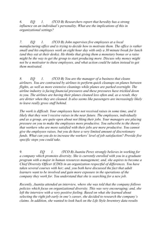 6. EQ 1. (TCO B) Researchers report that heredity has a strong
influence on an individual’s personality. What are the implications of this in
organizational settings?
7. EQ 1. (TCO B) John supervises five employees at a local
manufacturing office and is trying to decide how to motivate them. The office is rather
small and his employees work an eight hour day with only a 30 minute break for lunch
(and they eat at their desks). He thinks that giving them a monetary bonus or a raise
might be the way to get the group to start producing more. Discuss why money might
not be a motivator to these employees, and what action could be taken instead to get
them motivated.
8. EQ 1. (TCO B) You are the manager of a business that cleans
airliners. You are contracted by airlines to perform quick cleanups on planes between
flights, as well as more extensive cleanings while planes are parked overnight. The
airline industry is facing financial pressures and these pressures have trickled down
to you. The airlines are having their planes cleaned less often and, as a result, they
are dirtier when they are cleaned. It also seems like passengers are increasingly likely
to leave really gross stuff behind.
The work is difficult. Your employees have not received raises in some time, and it
likely that they won’t receive raises in the near future. The employees, individually
and as a group, are quite open about not liking their jobs. Your managers are placing
pressure on you to make the employees more productive. You subscribe to the theory
that workers who are more satisfied with their jobs are more productive. You cannot
give the employees raises, but you do have a very limited amount of discretionary
funds. What can you do to increase the workers’ level of job satisfaction? Provide five
specific steps you could take.
9. EQ 1. (TCO B) Juanita Perez strongly believes in working for
a company which promotes diversity. She is currently enrolled with you in a graduate
program with a major in human resources management; and, she aspires to become a
Chief Diversity Officer (CDO) in an organization respectful of differences. You have
taken several courses with her; and, you both have discussed the fact that adult
learners want to be involved and gain more exposure in the operations of the
company they work for. You understand that she is searching for a new job.
Recently, Juanita attended an interview, where she was told that the company follows
policies which focus on organizational diversity. This was very encouraging; and, she
left the interview with a very positive feeling. Based on what she learned about
selecting the right job early in one’s career, she decided to research the company’s
claims. In addition, she wanted to look back on the Life Style Inventory data results
 