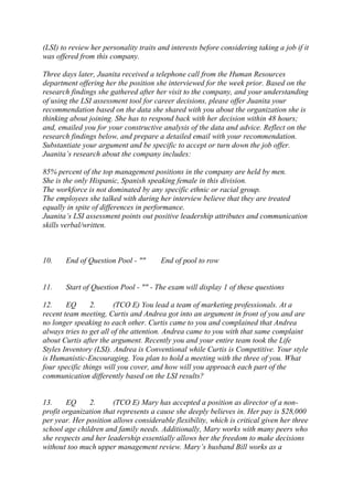 (LSI) to review her personality traits and interests before considering taking a job if it
was offered from this company.
Three days later, Juanita received a telephone call from the Human Resources
department offering her the position she interviewed for the week prior. Based on the
research findings she gathered after her visit to the company, and your understanding
of using the LSI assessment tool for career decisions, please offer Juanita your
recommendation based on the data she shared with you about the organization she is
thinking about joining. She has to respond back with her decision within 48 hours;
and, emailed you for your constructive analysis of the data and advice. Reflect on the
research findings below, and prepare a detailed email with your recommendation.
Substantiate your argument and be specific to accept or turn down the job offer.
Juanita’s research about the company includes:
85% percent of the top management positions in the company are held by men.
She is the only Hispanic, Spanish speaking female in this division.
The workforce is not dominated by any specific ethnic or racial group.
The employees she talked with during her interview believe that they are treated
equally in spite of differences in performance.
Juanita’s LSI assessment points out positive leadership attributes and communication
skills verbal/written.
10. End of Question Pool - "" End of pool to row
11. Start of Question Pool - "" - The exam will display 1 of these questions
12. EQ 2. (TCO E) You lead a team of marketing professionals. At a
recent team meeting, Curtis and Andrea got into an argument in front of you and are
no longer speaking to each other. Curtis came to you and complained that Andrea
always tries to get all of the attention. Andrea came to you with that same complaint
about Curtis after the argument. Recently you and your entire team took the Life
Styles Inventory (LSI). Andrea is Conventional while Curtis is Competitive. Your style
is Humanistic-Encouraging. You plan to hold a meeting with the three of you. What
four specific things will you cover, and how will you approach each part of the
communication differently based on the LSI results?
13. EQ 2. (TCO E) Mary has accepted a position as director of a non-
profit organization that represents a cause she deeply believes in. Her pay is $28,000
per year. Her position allows considerable flexibility, which is critical given her three
school age children and family needs. Additionally, Mary works with many peers who
she respects and her leadership essentially allows her the freedom to make decisions
without too much upper management review. Mary’s husband Bill works as a
 