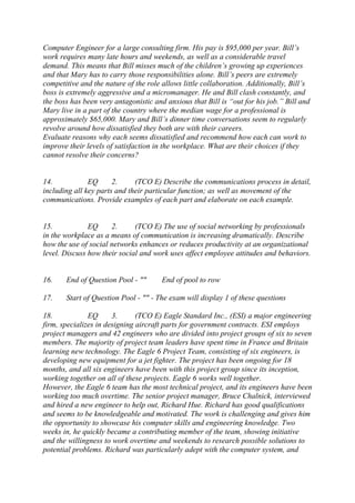 Computer Engineer for a large consulting firm. His pay is $95,000 per year. Bill’s
work requires many late hours and weekends, as well as a considerable travel
demand. This means that Bill misses much of the children’s growing up experiences
and that Mary has to carry those responsibilities alone. Bill’s peers are extremely
competitive and the nature of the role allows little collaboration. Additionally, Bill’s
boss is extremely aggressive and a micromanager. He and Bill clash constantly, and
the boss has been very antagonistic and anxious that Bill is “out for his job.” Bill and
Mary live in a part of the country where the median wage for a professional is
approximately $65,000. Mary and Bill’s dinner time conversations seem to regularly
revolve around how dissatisfied they both are with their careers.
Evaluate reasons why each seems dissatisfied and recommend how each can work to
improve their levels of satisfaction in the workplace. What are their choices if they
cannot resolve their concerns?
14. EQ 2. (TCO E) Describe the communications process in detail,
including all key parts and their particular function; as well as movement of the
communications. Provide examples of each part and elaborate on each example.
15. EQ 2. (TCO E) The use of social networking by professionals
in the workplace as a means of communication is increasing dramatically. Describe
how the use of social networks enhances or reduces productivity at an organizational
level. Discuss how their social and work uses affect employee attitudes and behaviors.
16. End of Question Pool - "" End of pool to row
17. Start of Question Pool - "" - The exam will display 1 of these questions
18. EQ 3. (TCO E) Eagle Standard Inc., (ESI) a major engineering
firm, specializes in designing aircraft parts for government contracts. ESI employs
project managers and 42 engineers who are divided into project groups of six to seven
members. The majority of project team leaders have spent time in France and Britain
learning new technology. The Eagle 6 Project Team, consisting of six engineers, is
developing new equipment for a jet fighter. The project has been ongoing for 18
months, and all six engineers have been with this project group since its inception,
working together on all of these projects. Eagle 6 works well together.
However, the Eagle 6 team has the most technical project, and its engineers have been
working too much overtime. The senior project manager, Bruce Chalnick, interviewed
and hired a new engineer to help out, Richard Hue. Richard has good qualifications
and seems to be knowledgeable and motivated. The work is challenging and gives him
the opportunity to showcase his computer skills and engineering knowledge. Two
weeks in, he quickly became a contributing member of the team, showing initiative
and the willingness to work overtime and weekends to research possible solutions to
potential problems. Richard was particularly adept with the computer system, and
 
