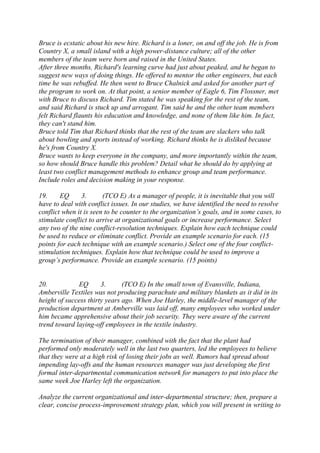 Bruce is ecstatic about his new hire. Richard is a loner, on and off the job. He is from
Country X, a small island with a high power-distance culture; all of the other
members of the team were born and raised in the United States.
After three months, Richard's learning curve had just about peaked, and he began to
suggest new ways of doing things. He offered to mentor the other engineers, but each
time he was rebuffed. He then went to Bruce Chalnick and asked for another part of
the program to work on. At that point, a senior member of Eagle 6, Tim Flossner, met
with Bruce to discuss Richard. Tim stated he was speaking for the rest of the team,
and said Richard is stuck up and arrogant. Tim said he and the other team members
felt Richard flaunts his education and knowledge, and none of them like him. In fact,
they can't stand him.
Bruce told Tim that Richard thinks that the rest of the team are slackers who talk
about bowling and sports instead of working. Richard thinks he is disliked because
he's from Country X.
Bruce wants to keep everyone in the company, and more importantly within the team,
so how should Bruce handle this problem? Detail what he should do by applying at
least two conflict management methods to enhance group and team performance.
Include roles and decision making in your response.
19. EQ 3. (TCO E) As a manager of people, it is inevitable that you will
have to deal with conflict issues. In our studies, we have identified the need to resolve
conflict when it is seen to be counter to the organization’s goals, and in some cases, to
stimulate conflict to arrive at organizational goals or increase performance. Select
any two of the nine conflict-resolution techniques. Explain how each technique could
be used to reduce or eliminate conflict. Provide an example scenario for each. (15
points for each technique with an example scenario.) Select one of the four conflict-
stimulation techniques. Explain how that technique could be used to improve a
group’s performance. Provide an example scenario. (15 points)
20. EQ 3. (TCO E) In the small town of Evansville, Indiana,
Amberville Textiles was not producing parachute and military blankets as it did in its
height of success thirty years ago. When Joe Harley, the middle-level manager of the
production department at Amberville was laid off, many employees who worked under
him became apprehensive about their job security. They were aware of the current
trend toward laying-off employees in the textile industry.
The termination of their manager, combined with the fact that the plant had
performed only moderately well in the last two quarters, led the employees to believe
that they were at a high risk of losing their jobs as well. Rumors had spread about
impending lay-offs and the human resources manager was just developing the first
formal inter-departmental communication network for managers to put into place the
same week Joe Harley left the organization.
Analyze the current organizational and inter-departmental structure; then, prepare a
clear, concise process-improvement strategy plan, which you will present in writing to
 