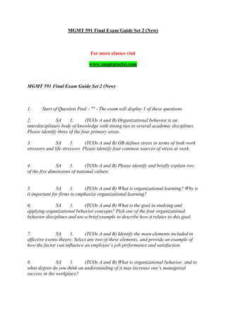 MGMT 591 Final Exam Guide Set 2 (New)
For more classes visit
www.snaptutorial.com
MGMT 591 Final Exam Guide Set 2 (New)
1. Start of Question Pool - "" - The exam will display 1 of these questions
2. SA 1. (TCOs A and B) Organizational behavior is an
interdisciplinary body of knowledge with strong ties to several academic disciplines.
Please identify three of the four primary areas.
3. SA 1. (TCOs A and B) OB defines stress in terms of both work
stressors and life stressors. Please identify four common sources of stress at work.
4. SA 1. (TCOs A and B) Please identify and briefly explain two
of the five dimensions of national culture.
5. SA 1. (TCOs A and B) What is organizational learning? Why is
it important for firms to emphasize organizational learning?
6. SA 1. (TCOs A and B) What is the goal in studying and
applying organizational behavior concepts? Pick one of the four organizational
behavior disciplines and use a brief example to describe how it relates to this goal.
7. SA 1. (TCOs A and B) Identify the main elements included in
affective events theory. Select any two of these elements, and provide an example of
how the factor can influence an employee’s job performance and satisfaction.
8. SA 1. (TCOs A and B) What is organizational behavior, and to
what degree do you think an understanding of it may increase one’s managerial
success in the workplace?
 