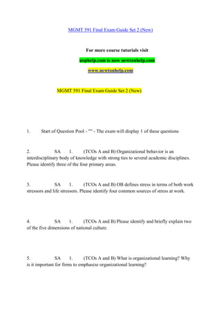 MGMT 591 Final Exam Guide Set 2 (New)
For more course tutorials visit
uophelp.com is now newtonhelp.com
www.newtonhelp.com
MGMT 591 Final Exam Guide Set 2 (New)
1. Start of Question Pool - "" - The exam will display 1 of these questions
2. SA 1. (TCOs A and B) Organizational behavior is an
interdisciplinary body of knowledge with strong ties to several academic disciplines.
Please identify three of the four primary areas.
3. SA 1. (TCOs A and B) OB defines stress in terms of both work
stressors and life stressors. Please identify four common sources of stress at work.
4. SA 1. (TCOs A and B) Please identify and briefly explain two
of the five dimensions of national culture.
5. SA 1. (TCOs A and B) What is organizational learning? Why
is it important for firms to emphasize organizational learning?
 