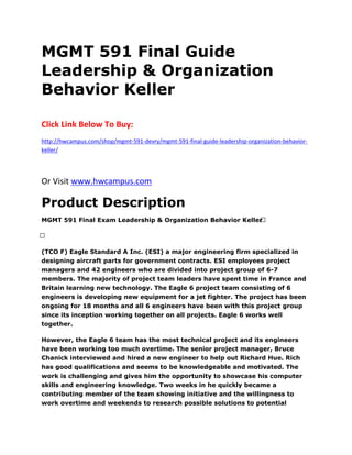MGMT 591 Final Guide
Leadership & Organization
Behavior Keller
Click Link Below To Buy:
http://hwcampus.com/shop/mgmt-591-devry/mgmt-591-final-guide-leadership-organization-behavior-
keller/
Or Visit www.hwcampus.com
Product Description
MGMT 591 Final Exam Leadership & Organization Behavior Keller 
 
(TCO F) Eagle Standard A Inc. (ESI) a major engineering firm specialized in
designing aircraft parts for government contracts. ESI employees project
managers and 42 engineers who are divided into project group of 6-7
members. The majority of project team leaders have spent time in France and
Britain learning new technology. The Eagle 6 project team consisting of 6
engineers is developing new equipment for a jet fighter. The project has been
ongoing for 18 months and all 6 engineers have been with this project group
since its inception working together on all projects. Eagle 6 works well
together.
However, the Eagle 6 team has the most technical project and its engineers
have been working too much overtime. The senior project manager, Bruce
Chanick interviewed and hired a new engineer to help out Richard Hue. Rich
has good qualifications and seems to be knowledgeable and motivated. The
work is challenging and gives him the opportunity to showcase his computer
skills and engineering knowledge. Two weeks in he quickly became a
contributing member of the team showing initiative and the willingness to
work overtime and weekends to research possible solutions to potential
 