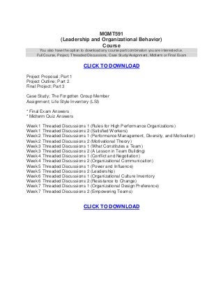 MGMT591
                   (Leadership and Organizational Behavior)
                                   Course
      You also have the option to download any course part/combination you are interested i.e.
     Full Course, Project, Threaded Discussions, Case Study/Assignment, Midterm or Final Exam


                                CLICK TO DOWNLOAD
Project Proposal; Part 1
Project Outline; Part 2
Final Project; Part 3

Case Study; The Forgotten Group Member
Assignment; Life Style Inventory (LSI)

* Final Exam Answers
* Midterm Quiz Answers

Week 1 Threaded Discussions 1 (Rules for High Performance Organizations)
Week 1 Threaded Discussions 2 (Satisfied Workers)
Week 2 Threaded Discussions 1 (Performance Management, Diversity, and Motivation)
Week 2 Threaded Discussions 2 (Motivational Theory)
Week 3 Threaded Discussions 1 (What Constitutes a Team)
Week 3 Threaded Discussions 2 (A Lesson in Team Building)
Week 4 Threaded Discussions 1 (Conflict and Negotiation)
Week 4 Threaded Discussions 2 (Organizational Communication)
Week 5 Threaded Discussions 1 (Power and Influence)
Week 5 Threaded Discussions 2 (Leadership)
Week 6 Threaded Discussions 1 (Organizational Culture Inventory
Week 6 Threaded Discussions 2 (Resistance to Change)
Week 7 Threaded Discussions 1 (Organizational Design Preference)
Week 7 Threaded Discussions 2 (Empowering Teams)


                                CLICK TO DOWNLOAD
 