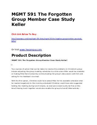 MGMT 591 The Forgotten
Group Member Case Study
Keller
Click Link Below To Buy:
http://hwcampus.com/shop/mgmt-591-devry/mgmt-591-the-forgotten-group-member-case-study-
keller/
Or Visit www.hwcampus.com
Product Description
 MGMT 591 The Forgotten Group Member Case Study Keller 
 
Two courses of action that can be taken to resolve the problems in Christine’s group
include adjusting the group meeting schedules to a time when Mike would be available
or making Mike feel involved by communicating the group’s discussions with him and
asking for his feedback via email.
With the first option, Christine could have asked Mike for his available schedule when
he reacted negatively to the morning schedule. Christine could have also suggested
holding the meeting during lunch breaks, as everyone would surely be free at this
time. Having lunch together would also enable the group to bond. Alternatively…
 