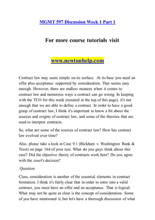 MGMT 597 Discussion Week 1 Part 1
For more course tutorials visit
www.newtonhelp.com
Contract law may seem simple on its surface. At its base you need an
offer plus acceptance supported by consideration. That seems easy
enough. However, there are endless nuances when it comes to
contract law and numerous ways a contract can go wrong. In keeping
with the TCO for this week (restated at the top of this page), it's not
enough that we are able to define a contract. In order to have a good
grasp of contract law, I think it's important to know a bit about the
sources and origins of contract law, and some of the theories that are
used to interpret contracts.
So, what are some of the sources of contract law? How has contract
law evolved over time?
Also, please take a look at Case 9.1 (Bickham v. Washington Bank &
Trust) on page 164 of your text. What do you guys think about this
case? Did the objective theory of contracts work here? Do you agree
with the court's decision?
Question
Class, consideration is another of the essential elements in contract
formation. I think it's fairly clear that in order to enter into a valid
contract, you must have an offer and an acceptance. That is logical.
What may not be quite as clear is the concept of consideration. Some
of you have mentioned it, but let's have a thorough discussion of what
 