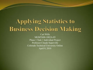 Applying Statistics to Business Decision Making Carl Wills MGMT600-1002A-03 Phase 1 Task 1 Individual Project Professor Claude Superville Colorado Technical University Online April 9, 2010 