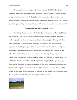 CULTURE BRIEFING 10
Moreover, the business strategies will include balancing the USA Selling Bicycle
egalitarian pride of free speech with Nigeria hierarchical pride of etiquette. Obalende residence
in Lagos city is known to be the dwelling place of the mercenaries, affluent civilians, and
wealthy individual, government worker according to Lawanson & Fadare, (2013), “the Obalende
population spends a large percentage of its disposable income on recreation and entertainment.”
CONCLUSION FOR RECOMMENDATION
USA Selling Bicycle interview with the Chamber of Commerce on March 23, 2016, for
site selection in Lagos city at Obalende Supermarket Mall, although Obalende population is
small compared to another area in Lagos city, the site is the major plaza shopping mall that is
under construction for the mercenaries and as well for the civilian that was successfully
negotiated for 46,000 square space at $9 per square with Country Senior Partner of Nigeria for
the decision to take it by calculation ($9*46,000/N200) for a total of $207 to build the new
office. The mall has already received a commitment from the major luxury department of
Nigeria Army Forces as well as foreign franchise market such that cater to wealthy clients. The
USA Selling Bicycle is located in Obalende Supermarket Shopping Mall, Lagos city, Lagos
State, Nigeria. Moreover, the ongoing construction of 300 luxury townhouses about three miles
from the mall is expected to complete at the end of this year. For the reasons discussed, USA
Selling Bicycles made the best agreement for selecting the best location that will generate profit.
This is a picture of the 46,000 square feet negotiated for the new site.
 