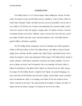 CULTURE BRIEFING 3
INTRODUCTION
USA Selling Bicycle is a U.S.-based company selling multipurpose bicycles for urban
cyclists that appeal to young and old health-conscious populations in three locations within the
United States, Maryland, Florida, and Maine that have proven to be profitable with net sales of
over 8 million in 2015 fiscal year. Customers and membership have increased rapidly, and the
centers now operate at nearly full capacity, averaging almost six hundred customers, and about
two hundred members per location. Additional money is derived from retail rental fees, special
user charges for bikers and cyclist events, and retail equipment sales. USA Selling Bicycles
appeal to affluent and business population.
The USA Selling Bicycle headquarters has been in Maryland since 2000, expanded to
Florida in 2005 and to Maine in 2010. USA Selling Bicycles sells different brands of bicycles
ranging from a road bike, dirt bike, mountain bike, hybrid bicycle, and portable bicycle with or
without the navigation system and computerized health program. USA Selling Bicycle appeals to
cyclists, gymnastic, health fitness professional, sportsmen and wealthy population. Every five
years we update our bicycle sales for expansion and we are expanding our bicycle selling to
Nigeria for participating in the global market. Nigeria was selected for the new office because
the manager for USA Selling Bicycle is originally from Nigeria, she speaks the language, her
uncle retired from the World Bank and went back to Nigeria, and her family owned a restaurant
known for international cuisine as an emerging retail market for the Euro-American-Asian-
African restaurant for the tourist. This paper provided the description of Nigeria, the culture of
Nigeria and the key business strategies for selecting the site for the new office.
 