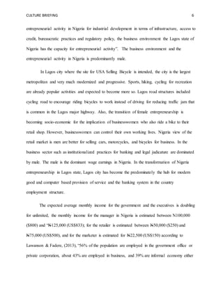 CULTURE BRIEFING 6
entrepreneurial activity in Nigeria for industrial development in terms of infrastructure, access to
credit, bureaucratic practices and regulatory policy, the business environment the Lagos state of
Nigeria has the capacity for entrepreneurial activity”. The business environment and the
entrepreneurial activity in Nigeria is predominantly male.
In Lagos city where the site for USA Selling Bicycle is intended, the city is the largest
metropolitan and very much modernized and progressive. Sports, hiking, cycling for recreation
are already popular activities and expected to become more so. Lagos road structures included
cycling road to encourage riding bicycles to work instead of driving for reducing traffic jam that
is common in the Lagos major highway. Also, the transition of female entrepreneurship is
becoming socio-economic for the implication of businesswomen who also ride a bike to their
retail shop. However, businesswomen can control their own working lives. Nigeria view of the
retail market is men are better for selling cars, motorcycles, and bicycles for business. In the
business sector such as institutionalized practices for banking and legal judicature are dominated
by male. The male is the dominant wage earnings in Nigeria. In the transformation of Nigeria
entrepreneurship in Lagos state, Lagos city has become the predominately the hub for modern
good and computer based provision of service and the banking system in the country
employment structure.
The expected average monthly income for the government and the executives is doubling
for unlimited, the monthly income for the manager in Nigeria is estimated between N100,000
($800) and “N125,000 (US$833); for the retailer is estimated between N50,000 ($250) and
N75,000 (US$500), and for the marketer is estimated for N22,500 (US$150) according to
Lawanson & Fadere, (2013), “56% of the population are employed in the government office or
private corporation, about 43% are employed in business, and 39% are informal economy either
 