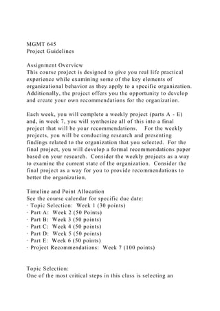 MGMT 645
Project Guidelines
Assignment Overview
This course project is designed to give you real life practical
experience while examining some of the key elements of
organizational behavior as they apply to a specific organization.
Additionally, the project offers you the opportunity to develop
and create your own recommendations for the organization.
Each week, you will complete a weekly project (parts A - E)
and, in week 7, you will synthesize all of this into a final
project that will be your recommendations. For the weekly
projects, you will be conducting research and presenting
findings related to the organization that you selected. For the
final project, you will develop a formal recommendations paper
based on your research. Consider the weekly projects as a way
to examine the current state of the organization. Consider the
final project as a way for you to provide recommendations to
better the organization.
Timeline and Point Allocation
See the course calendar for specific due date:
· Topic Selection: Week 1 (30 points)
· Part A: Week 2 (50 Points)
· Part B: Week 3 (50 points)
· Part C: Week 4 (50 points)
· Part D: Week 5 (50 points)
· Part E: Week 6 (50 points)
· Project Recommendations: Week 7 (100 points)
Topic Selection:
One of the most critical steps in this class is selecting an
 